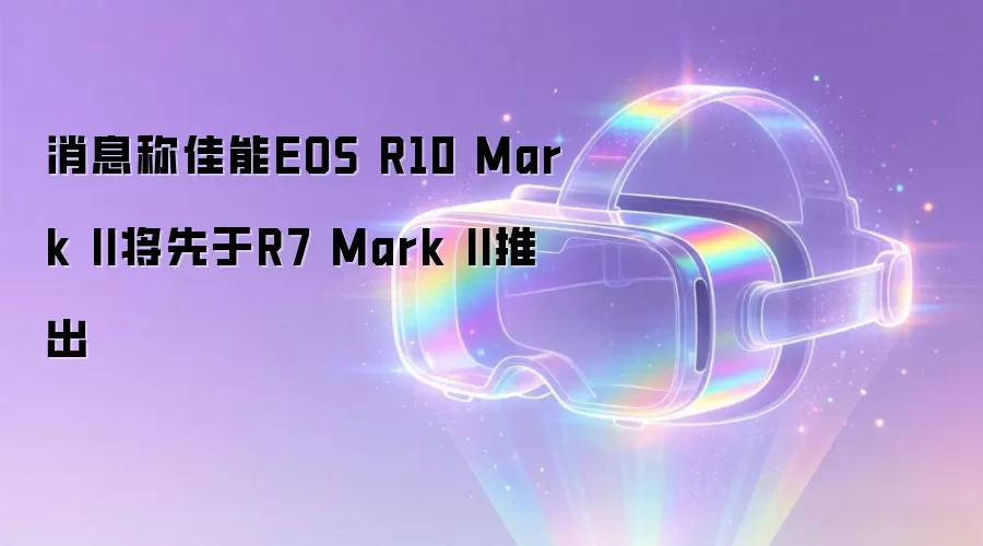 消息称佳能EOS R10 Mark II将先于R7 Mark II推出
