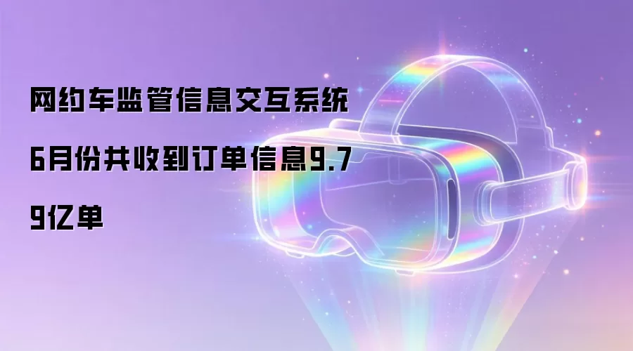 网约车监管信息交互系统6月份共收到订单信息9.79亿单