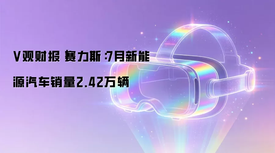 V观财报｜赛力斯：7月新能源汽车销量2.42万辆