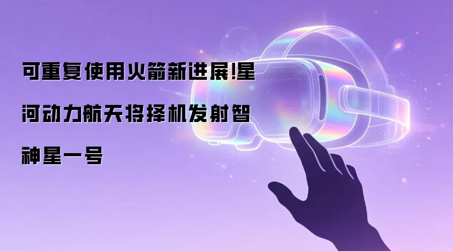 可重复使用火箭新进展!星河动力航天将择机发射智神星一号