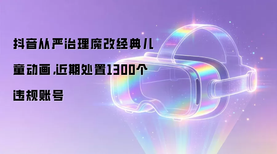 抖音从严治理魔改经典儿童动画,近期处置1300个违规账号
