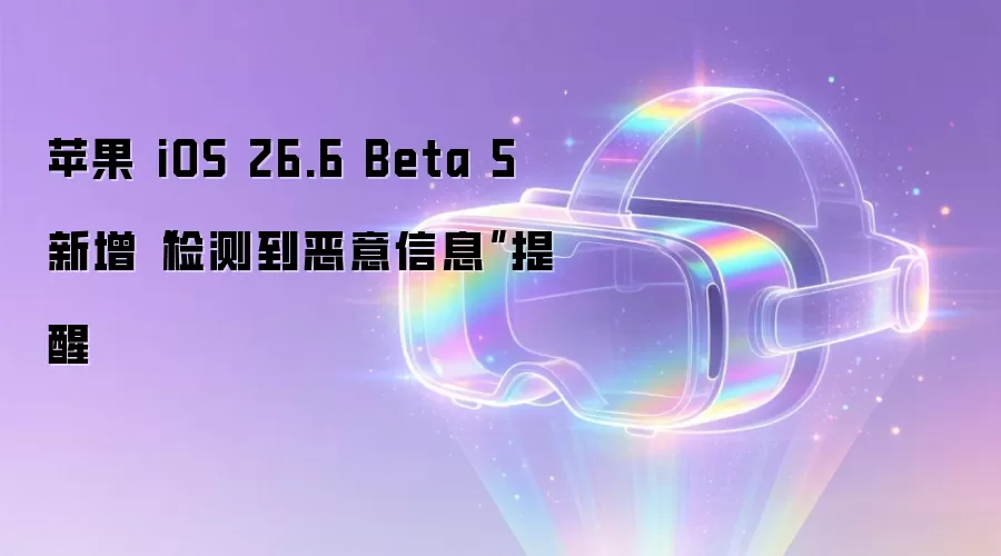 苹果 iOS 26.6 Beta 5 新增“检测到恶意信息”提醒