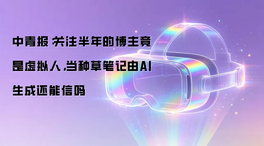 中青报：关注半年的博主竟是虚拟人，当种草笔记由AI生成还能信吗