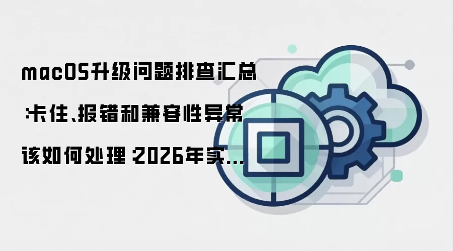 macOS升级问题排查汇总：卡住、报错和兼容性异常该如何处理：2026年实际应用场景怎么落地