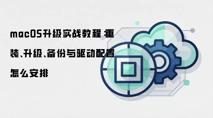 macOS升级实战教程：重装、升级、备份与驱动配置怎么安排