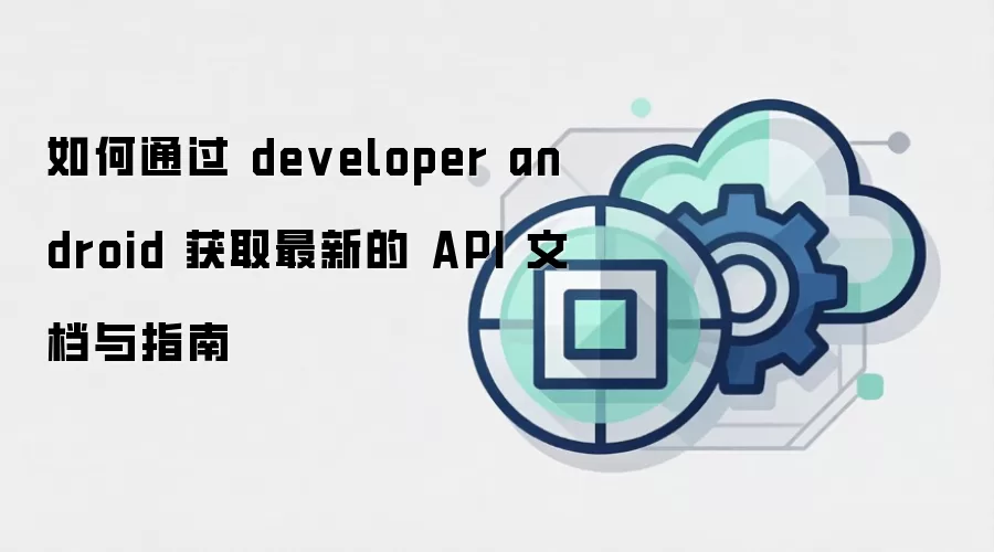 如何通过 developer android 获取最新的 API 文档与指南