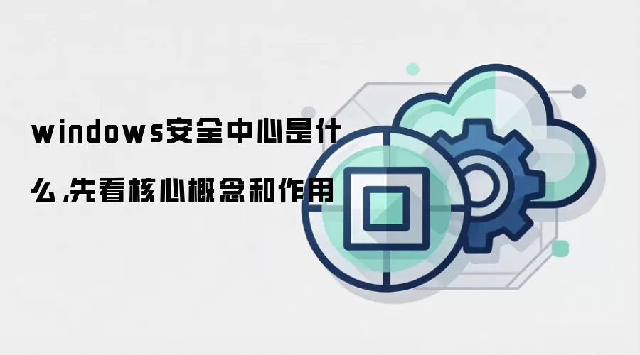 windows安全中心是什么，先看核心概念和作用
