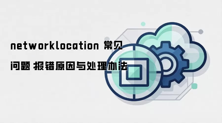 networklocation 常见问题:报错原因与处理办法