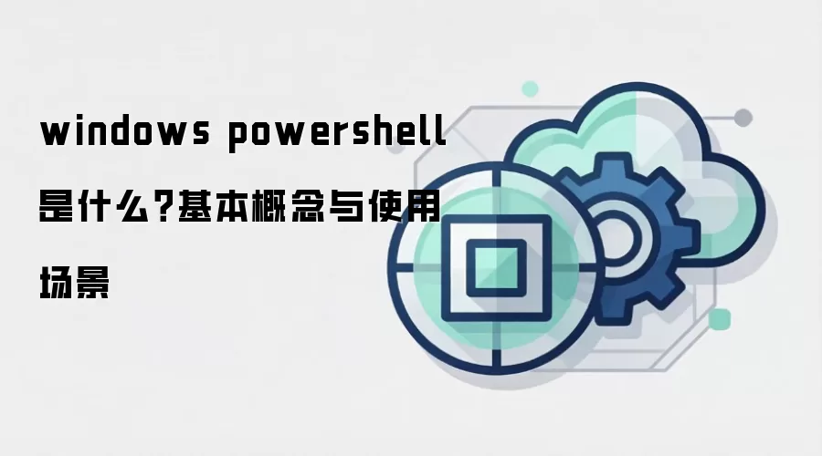 windows powershell 是什么？基本概念与使用场景