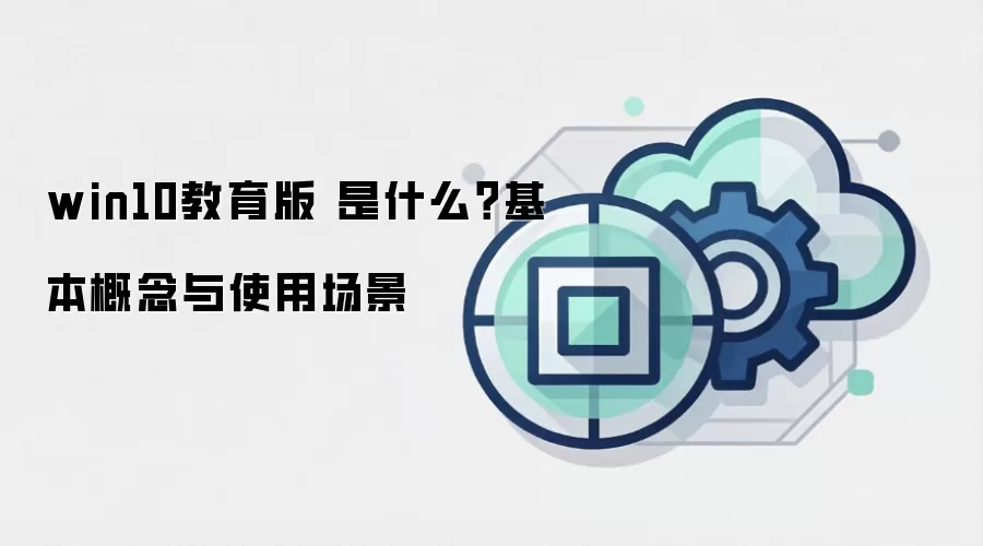 win10教育版 是什么？基本概念与使用场景