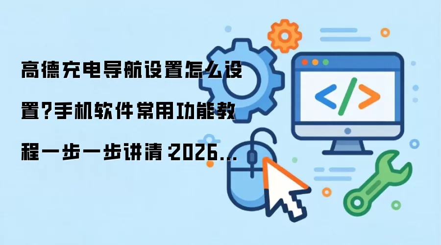 高德充电导航设置怎么设置？手机软件常用功能教程一步一步讲清：2026年5月还有哪些新变化值得关注