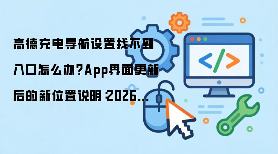 高德充电导航设置找不到入口怎么办?App界面更新后的新位置说明:2026年5月还有哪些新变化值得关注