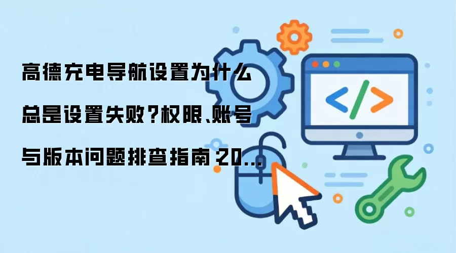 高德充电导航设置为什么总是设置失败？权限、账号与版本问题排查指南：2026年5月还有哪些新变化值得关注