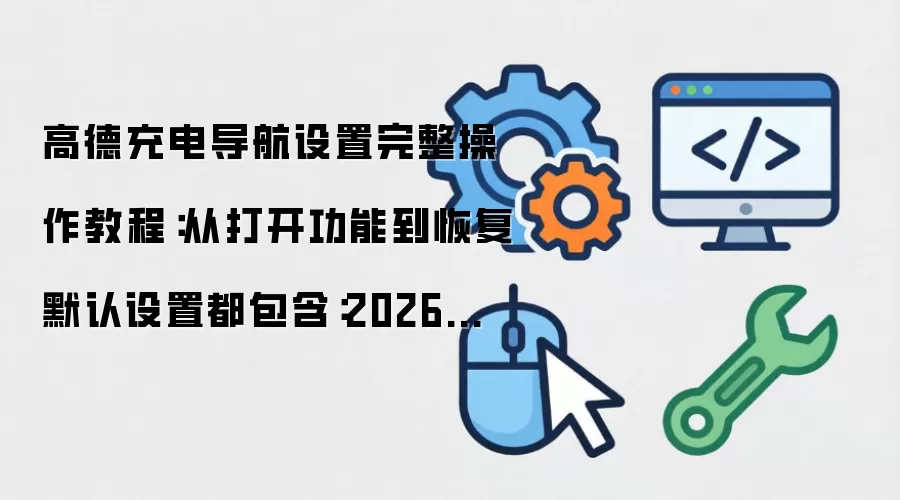 高德充电导航设置完整操作教程：从打开功能到恢复默认设置都包含：2026年5月还有哪些新变化值得关注