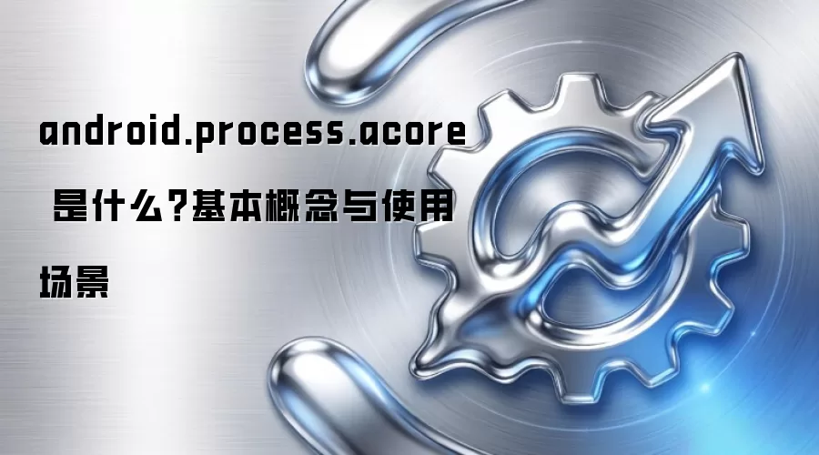 android.process.acore 是什么？基本概念与使用场景