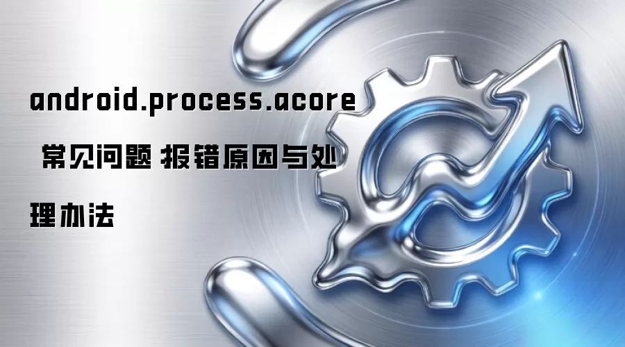 android.process.acore 常见问题：报错原因与处理办法