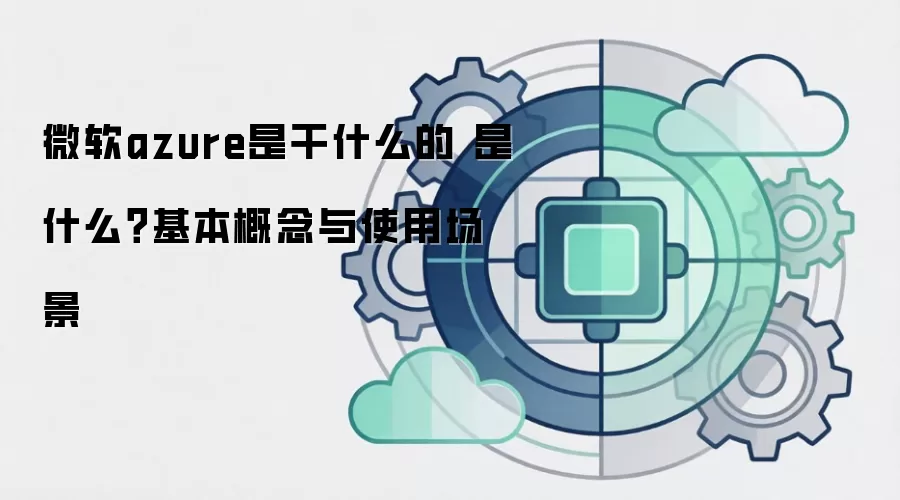 微软azure是干什么的 是什么？基本概念与使用场景