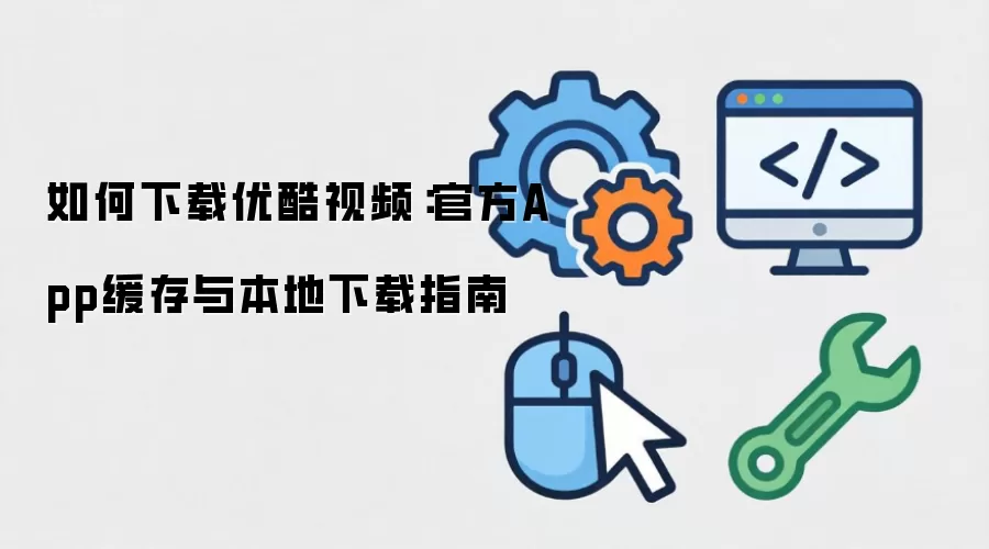 如何下载优酷视频:官方App缓存与本地下载指南