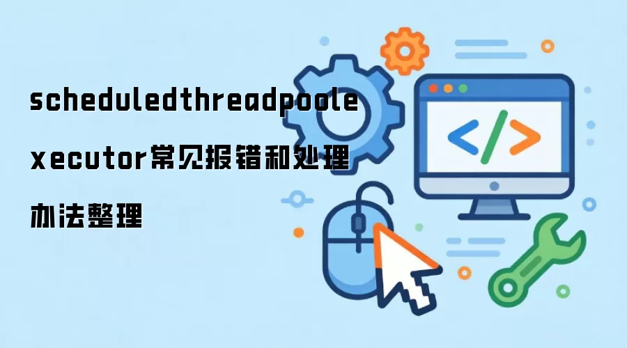 scheduledthreadpoolexecutor常见报错和处理办法整理