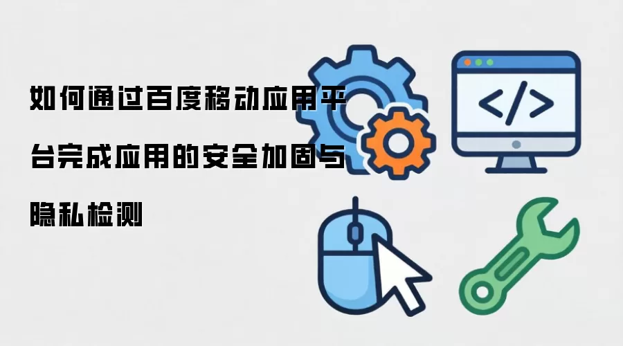 如何通过百度移动应用平台完成应用的安全加固与隐私检测