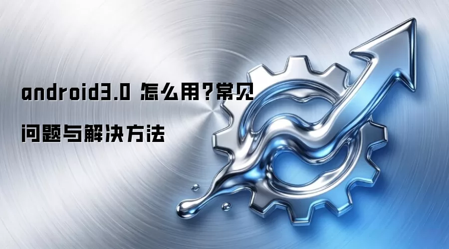 android3.0 怎么用?常见问题与解决方法