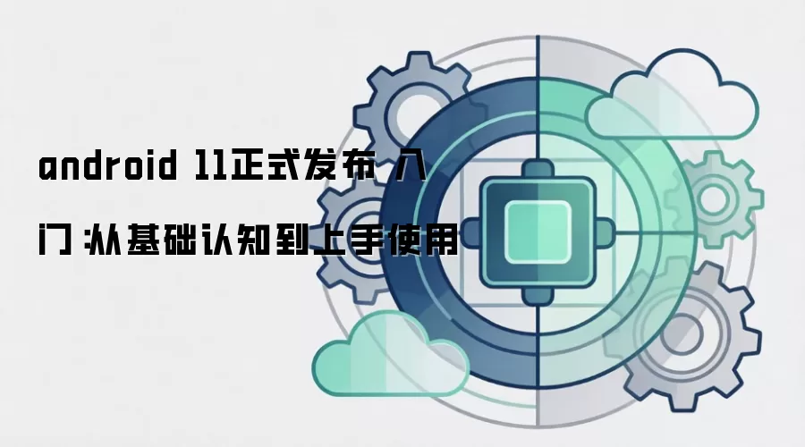 android 11正式发布 入门：从基础认知到上手使用