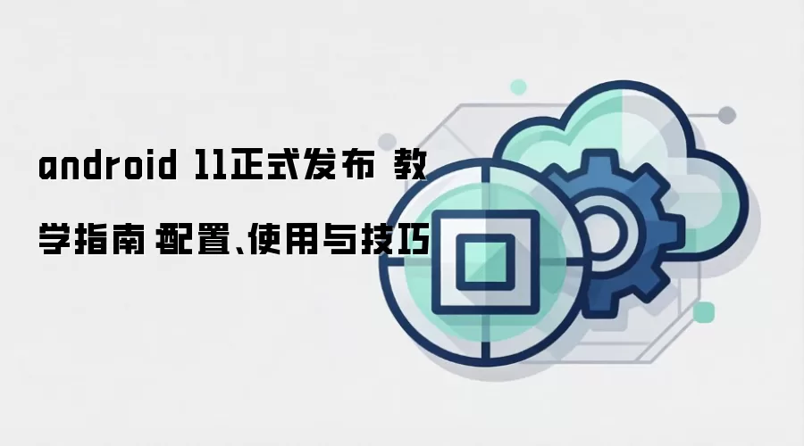 android 11正式发布 教学指南:配置、使用与技巧