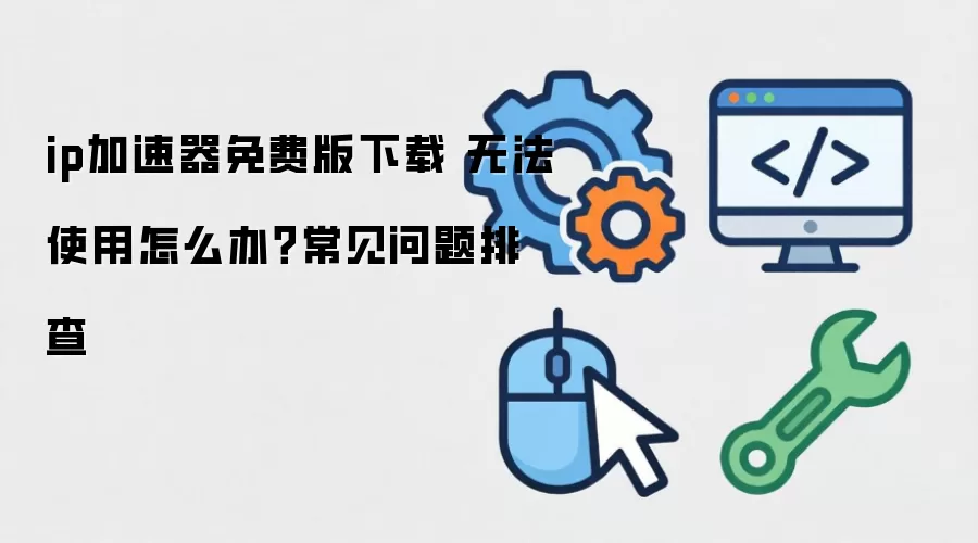 ip加速器免费版下载 无法使用怎么办？常见问题排查