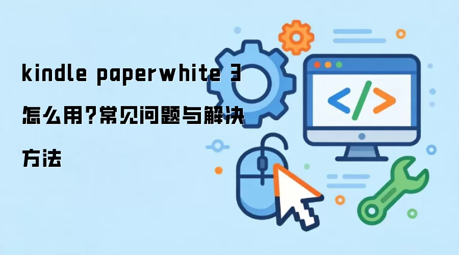 kindle paperwhite 3 怎么用?常见问题与解决方法