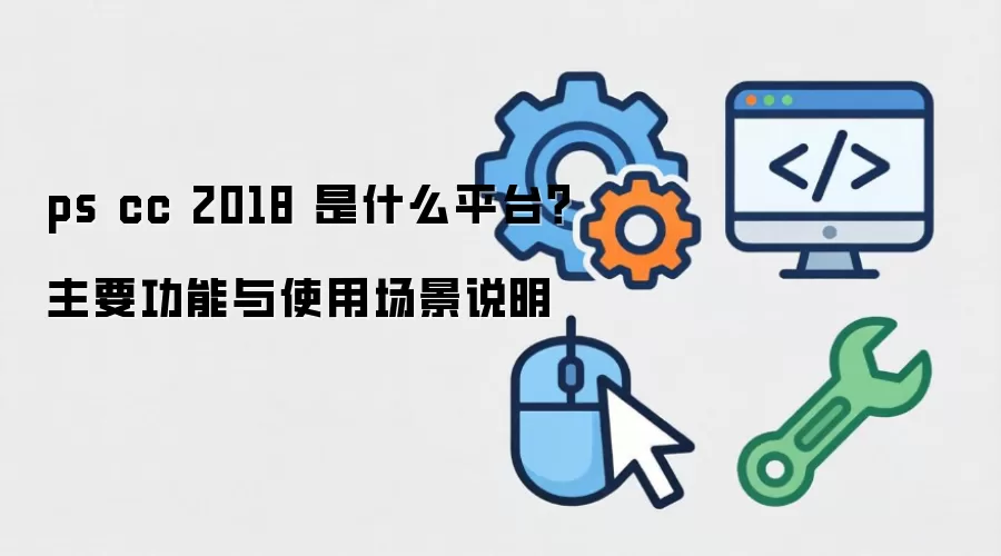 ps cc 2018 是什么平台？主要功能与使用场景说明