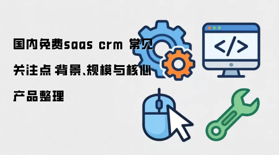 国内免费saas crm 常见关注点:背景、规模与核心产品整理
