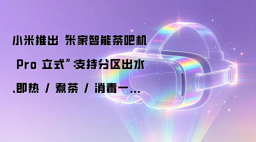 小米推出“米家智能茶吧机 Pro 立式”:支持分区出水、即热 / 煮茶 / 消毒一机多能,1099 元