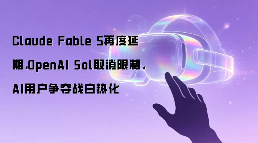 Claude Fable 5再度延期,OpenAI Sol取消限制,AI用户争夺战白热化