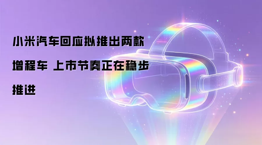 小米汽车回应拟推出两款增程车 上市节奏正在稳步推进