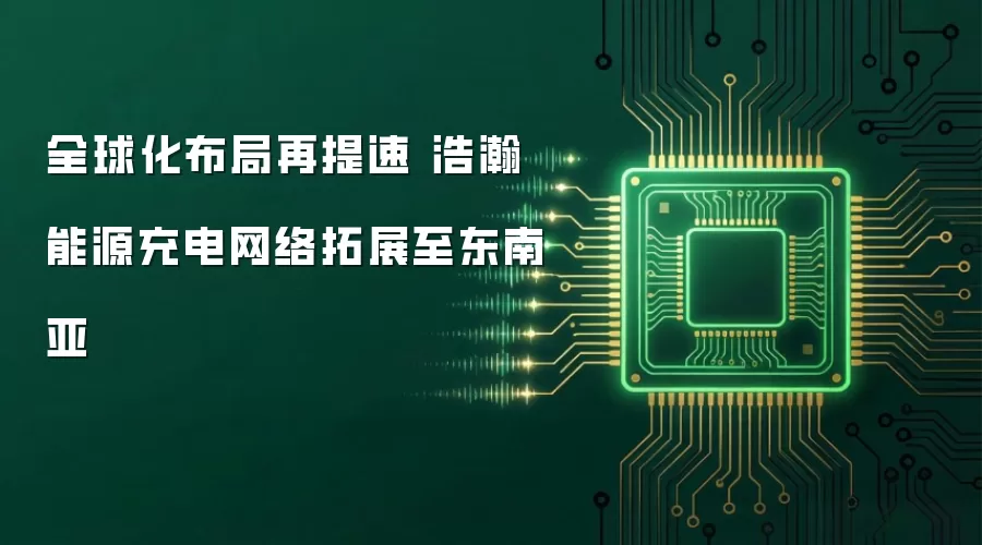 全球化布局再提速 浩瀚能源充电网络拓展至东南亚