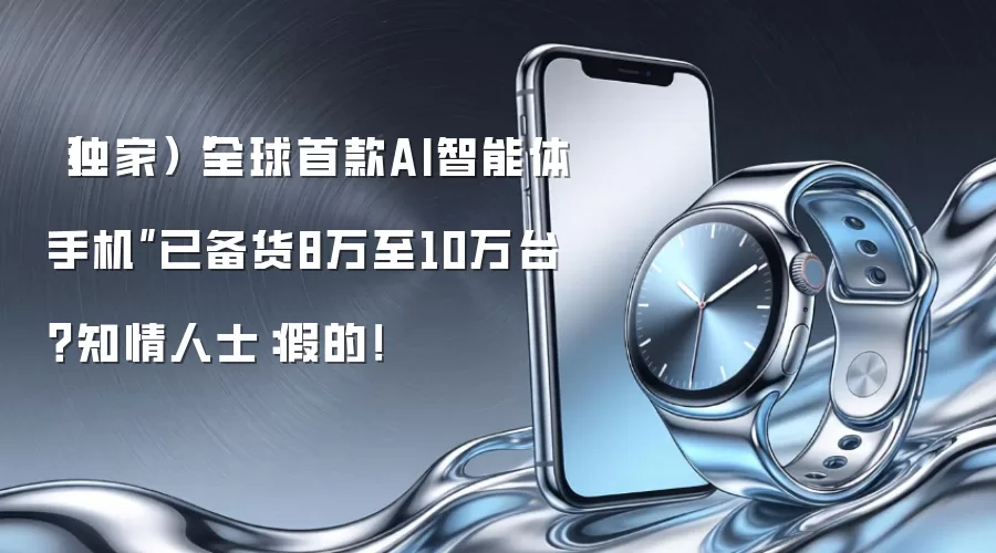 (独家)“全球首款AI智能体手机”已备货8万至10万台?知情人士:假的!