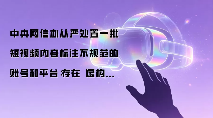 中央网信办从严处置一批短视频内容标注不规范的账号和平台:存在“虚构演绎”等行为