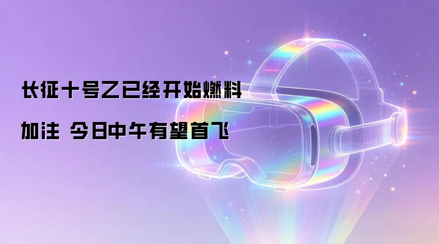 长征十号乙已经开始燃料加注 今日中午有望首飞