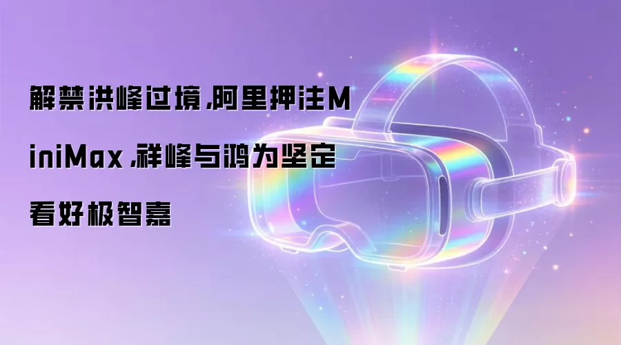 解禁洪峰过境，阿里押注MiniMax，祥峰与鸿为坚定看好极智嘉