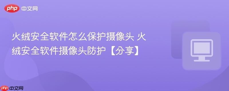 火绒安全软件怎么保护摄像头 火绒安全软件摄像头防护【分享】