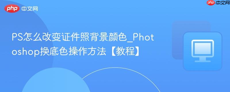PS怎么改变证件照背景颜色_Photoshop换底色操作方法【教程】