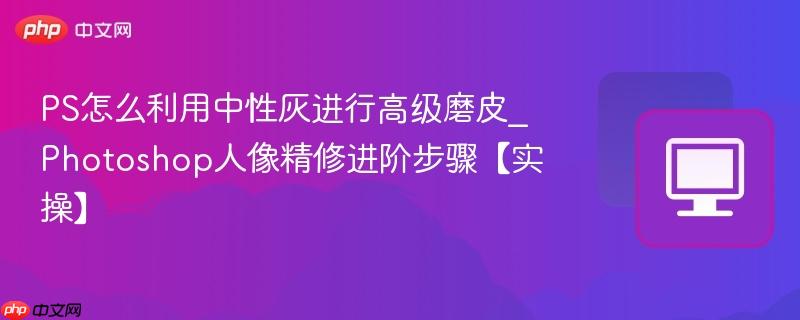 PS怎么利用中性灰进行高级磨皮_Photoshop人像精修进阶步骤【实操】