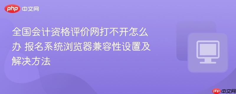 全国会计资格评价网打不开怎么办 报名系统浏览器兼容性设置及解决方法