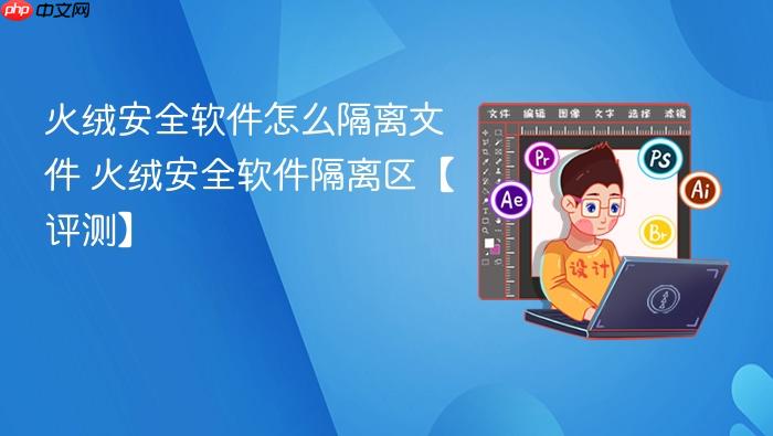 火绒安全软件怎么隔离文件 火绒安全软件隔离区【评测】