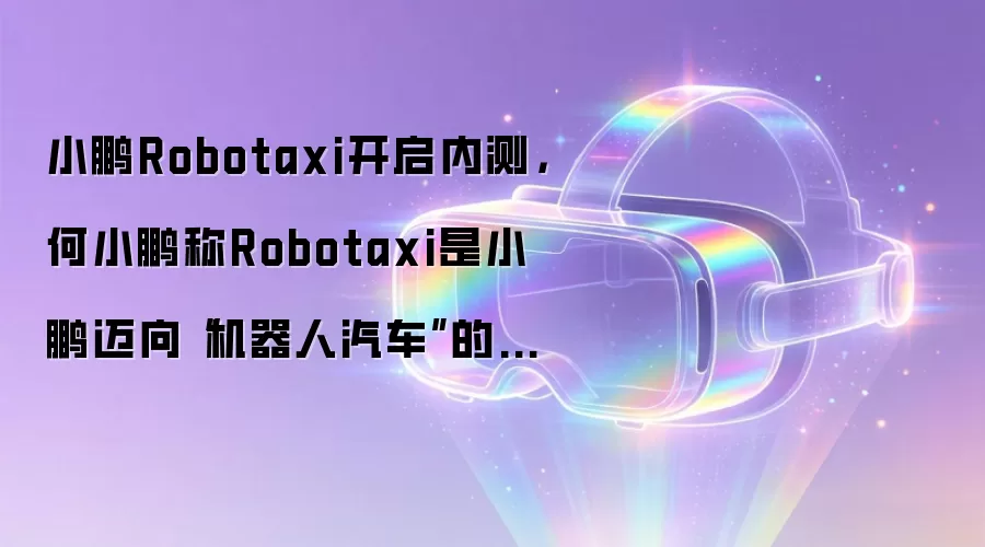小鹏Robotaxi开启内测，何小鹏称Robotaxi是小鹏迈向“机器人汽车”的重要一步