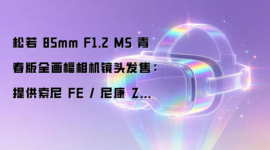 松若 85mm F1.2 MS 青春版全画幅相机镜头发售:提供索尼 FE / 尼康 Z 卡口,3799 元
