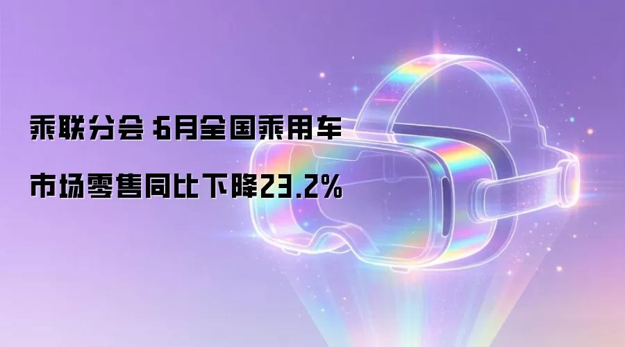 乘联分会：6月全国乘用车市场零售同比下降23.2%