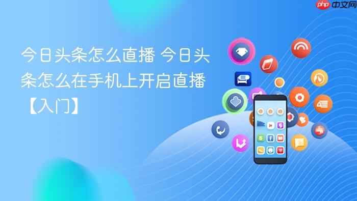 今日头条怎么直播 今日头条怎么在手机上开启直播【入门】