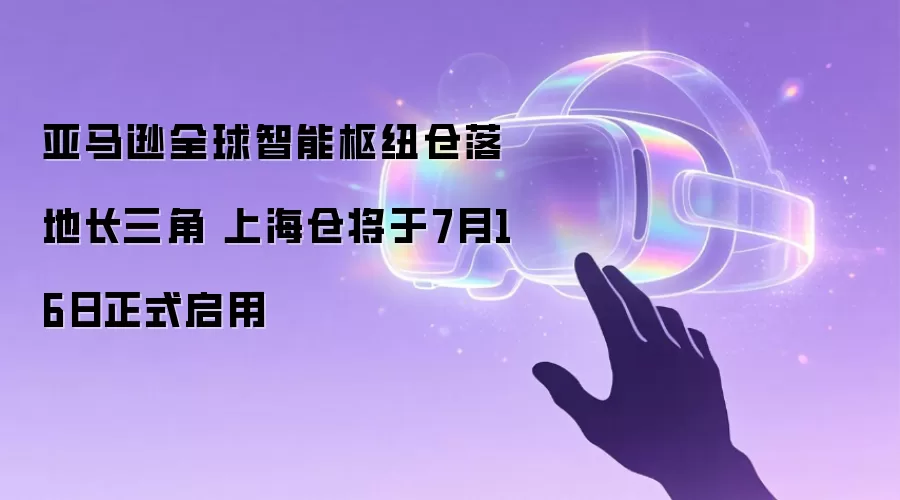 亚马逊全球智能枢纽仓落地长三角 上海仓将于7月16日正式启用