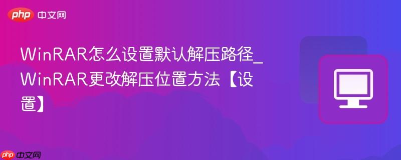 WinRAR怎么设置默认解压路径_WinRAR更改解压位置方法【设置】